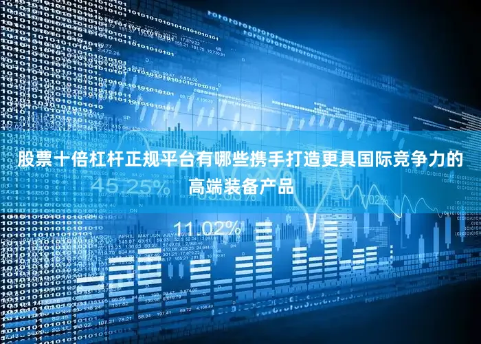 股票十倍杠杆正规平台有哪些携手打造更具国际竞争力的高端装备产品