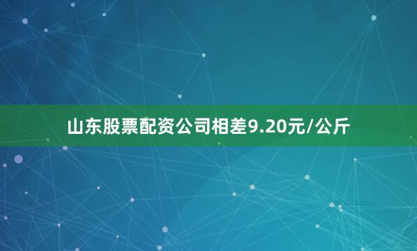 山东股票配资公司相差9.20元/公斤